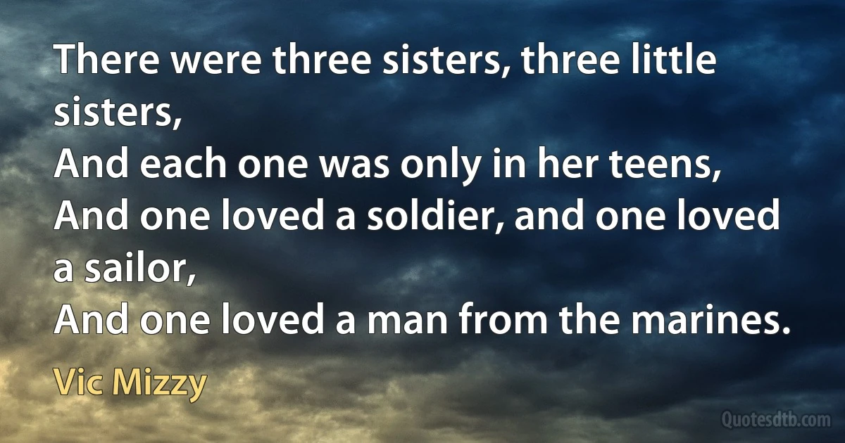 There were three sisters, three little sisters,
And each one was only in her teens,
And one loved a soldier, and one loved a sailor,
And one loved a man from the marines. (Vic Mizzy)