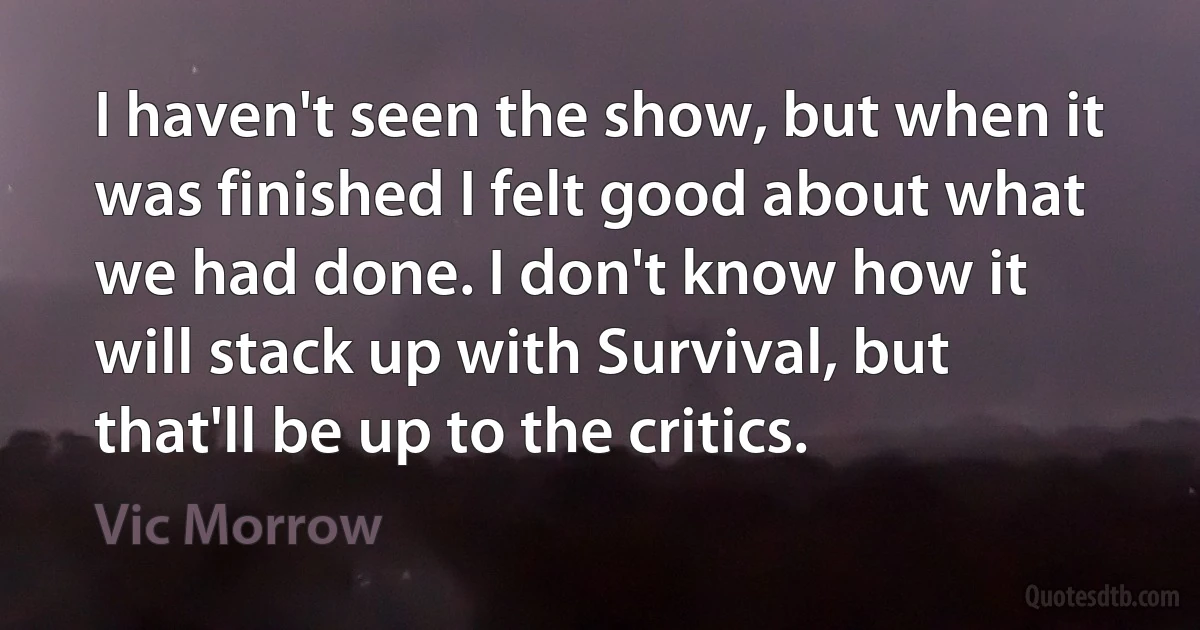 I haven't seen the show, but when it was finished I felt good about what we had done. I don't know how it will stack up with Survival, but that'll be up to the critics. (Vic Morrow)