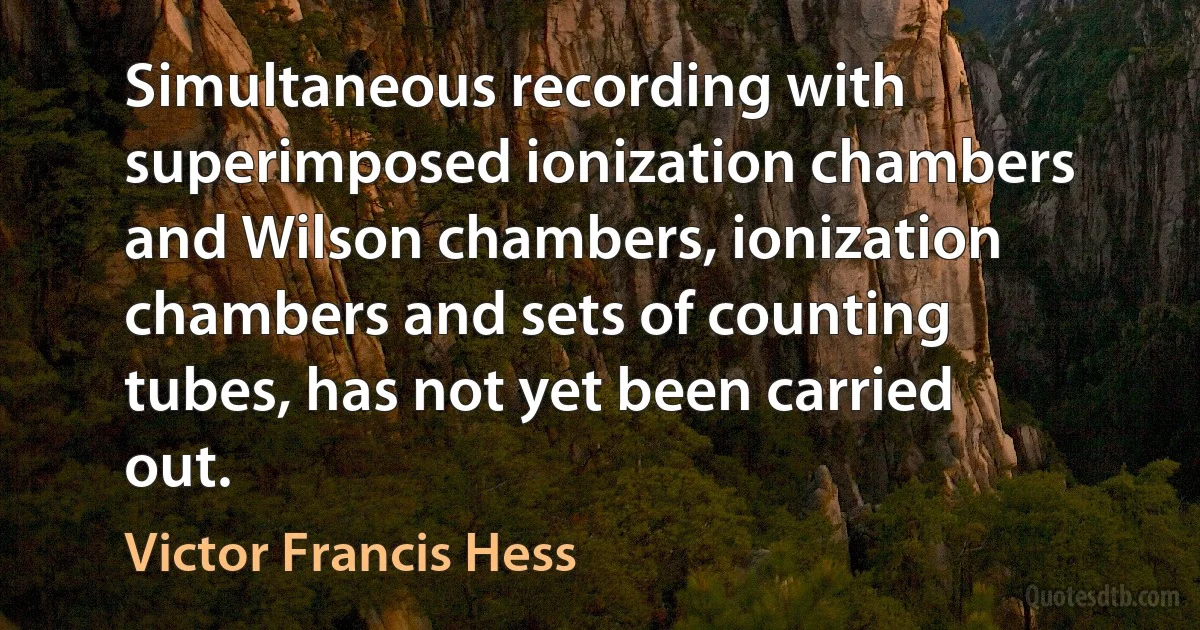 Simultaneous recording with superimposed ionization chambers and Wilson chambers, ionization chambers and sets of counting tubes, has not yet been carried out. (Victor Francis Hess)