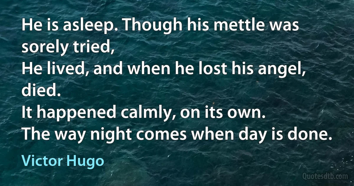 He is asleep. Though his mettle was sorely tried,
He lived, and when he lost his angel, died.
It happened calmly, on its own.
The way night comes when day is done. (Victor Hugo)