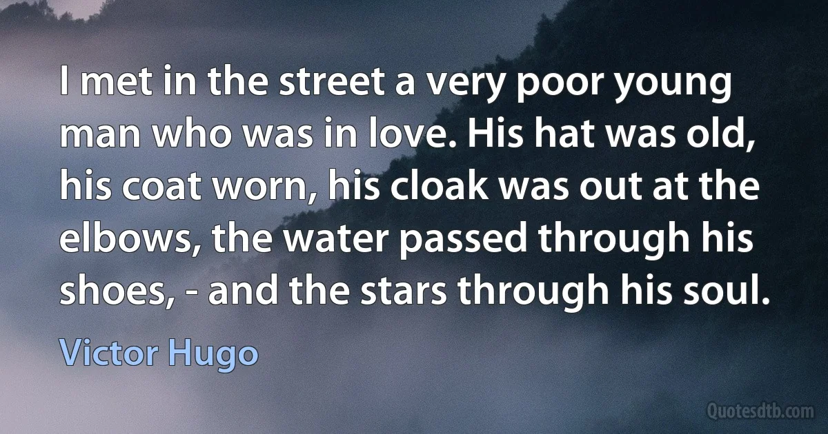 I met in the street a very poor young man who was in love. His hat was old, his coat worn, his cloak was out at the elbows, the water passed through his shoes, - and the stars through his soul. (Victor Hugo)