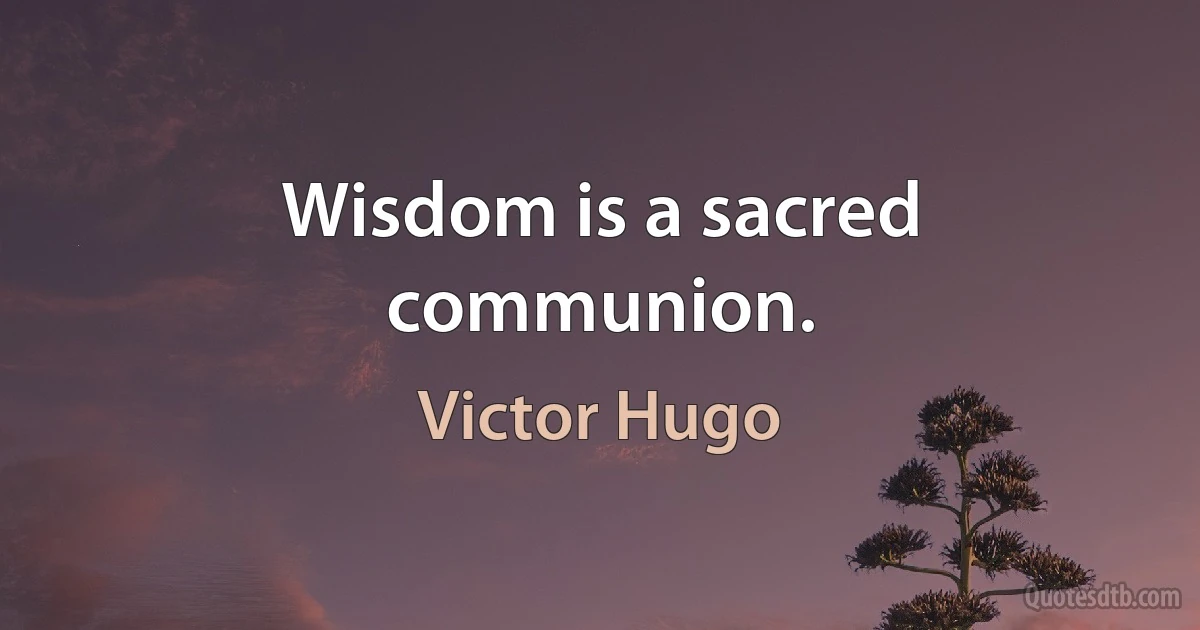 Wisdom is a sacred communion. (Victor Hugo)