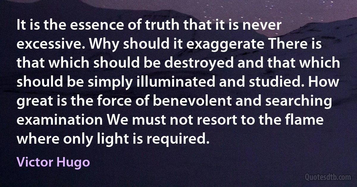 It is the essence of truth that it is never excessive. Why should it exaggerate There is that which should be destroyed and that which should be simply illuminated and studied. How great is the force of benevolent and searching examination We must not resort to the flame where only light is required. (Victor Hugo)