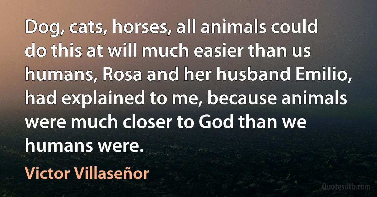 Dog, cats, horses, all animals could do this at will much easier than us humans, Rosa and her husband Emilio, had explained to me, because animals were much closer to God than we humans were. (Victor Villaseñor)