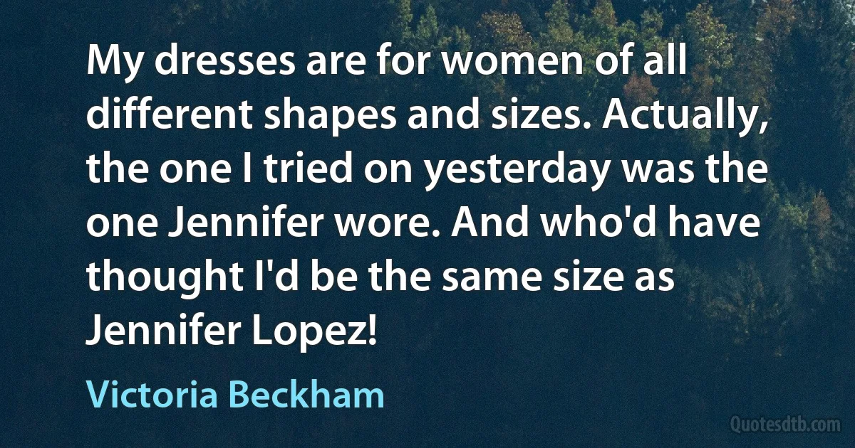 My dresses are for women of all different shapes and sizes. Actually, the one I tried on yesterday was the one Jennifer wore. And who'd have thought I'd be the same size as Jennifer Lopez! (Victoria Beckham)