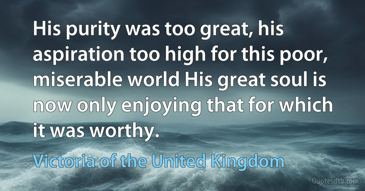 His purity was too great, his aspiration too high for this poor, miserable world His great soul is now only enjoying that for which it was worthy. (Victoria of the United Kingdom)