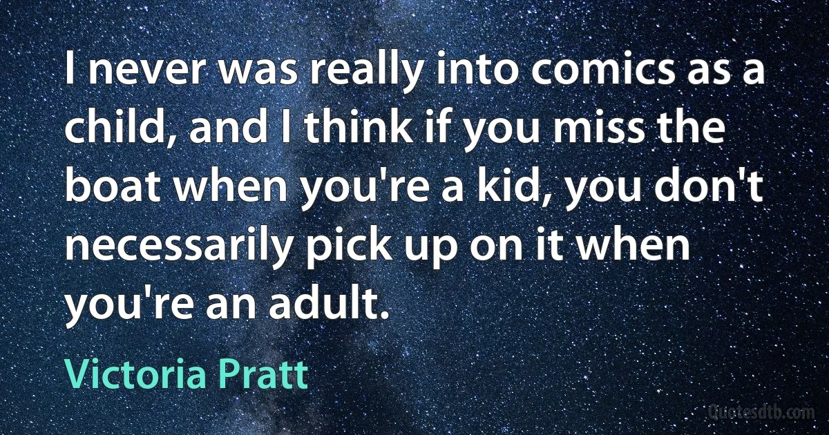 I never was really into comics as a child, and I think if you miss the boat when you're a kid, you don't necessarily pick up on it when you're an adult. (Victoria Pratt)