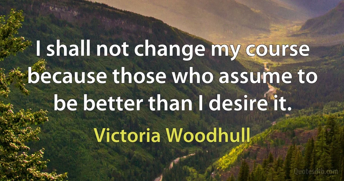 I shall not change my course because those who assume to be better than I desire it. (Victoria Woodhull)