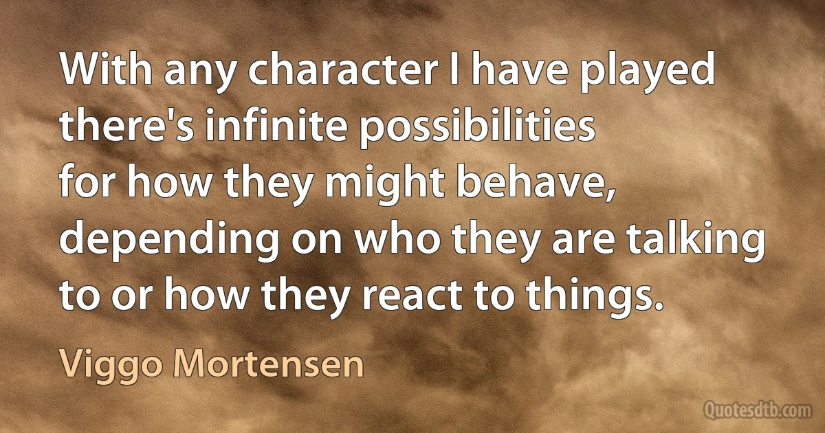 With any character I have played there's infinite possibilities for how they might behave, depending on who they are talking to or how they react to things. (Viggo Mortensen)