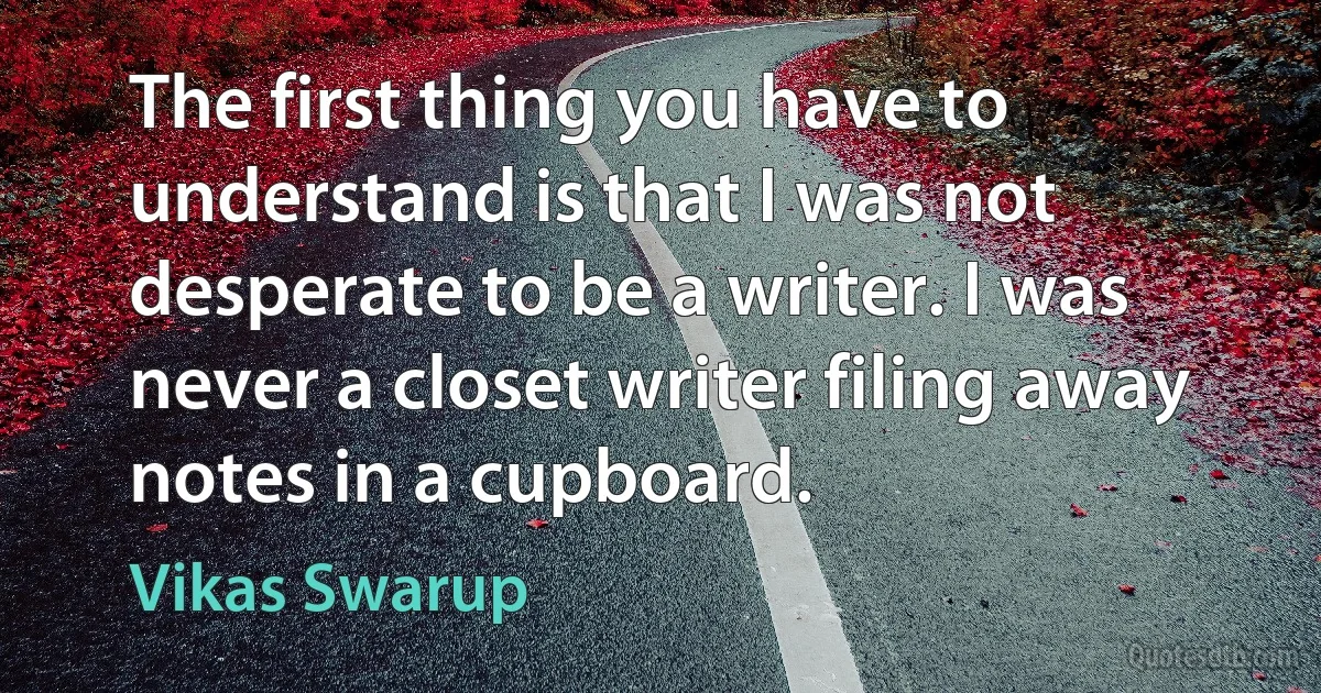 The first thing you have to understand is that I was not desperate to be a writer. I was never a closet writer filing away notes in a cupboard. (Vikas Swarup)