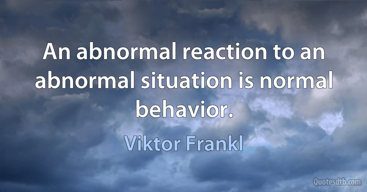 An abnormal reaction to an abnormal situation is normal behavior. (Viktor Frankl)