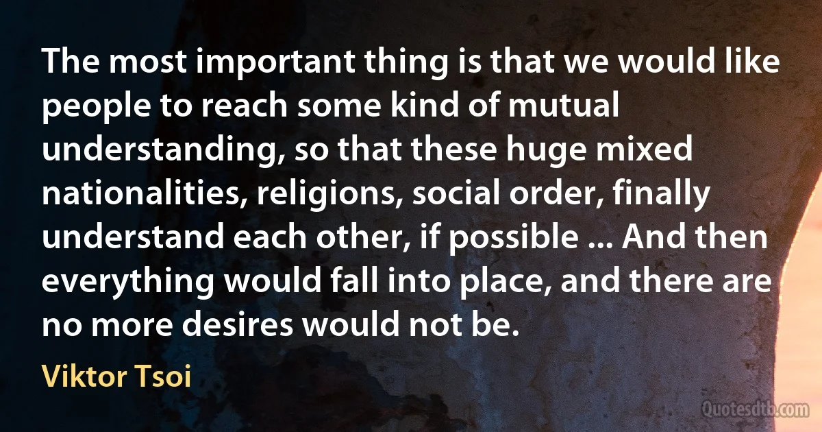 The most important thing is that we would like people to reach some kind of mutual understanding, so that these huge mixed nationalities, religions, social order, finally understand each other, if possible ... And then everything would fall into place, and there are no more desires would not be. (Viktor Tsoi)