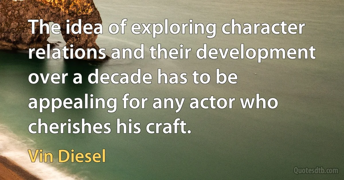 The idea of exploring character relations and their development over a decade has to be appealing for any actor who cherishes his craft. (Vin Diesel)