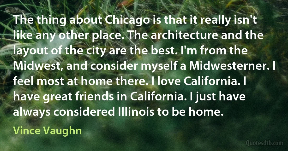 The thing about Chicago is that it really isn't like any other place. The architecture and the layout of the city are the best. I'm from the Midwest, and consider myself a Midwesterner. I feel most at home there. I love California. I have great friends in California. I just have always considered Illinois to be home. (Vince Vaughn)