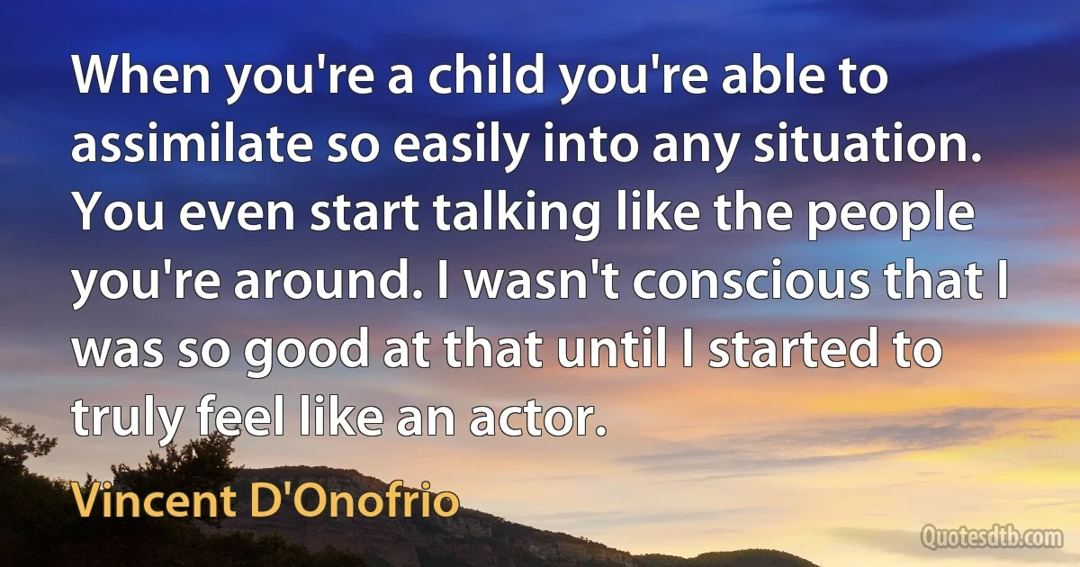 When you're a child you're able to assimilate so easily into any situation. You even start talking like the people you're around. I wasn't conscious that I was so good at that until I started to truly feel like an actor. (Vincent D'Onofrio)