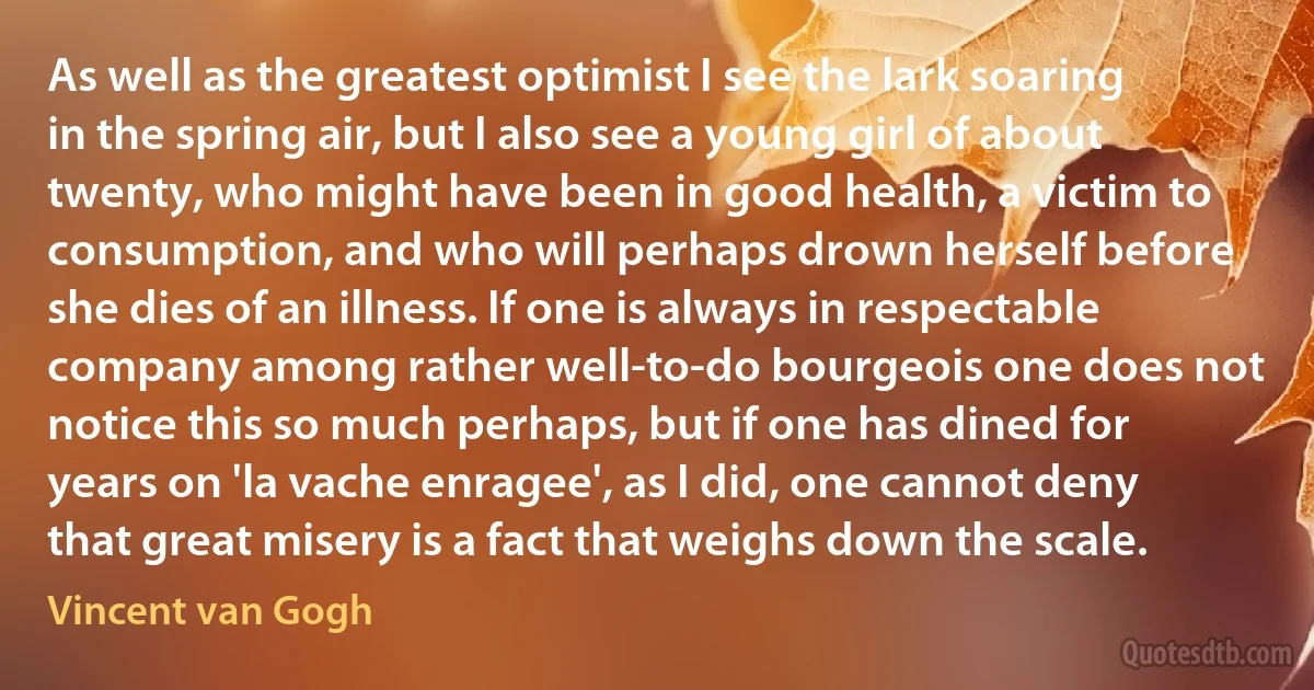 As well as the greatest optimist I see the lark soaring in the spring air, but I also see a young girl of about twenty, who might have been in good health, a victim to consumption, and who will perhaps drown herself before she dies of an illness. If one is always in respectable company among rather well-to-do bourgeois one does not notice this so much perhaps, but if one has dined for years on 'la vache enragee', as I did, one cannot deny that great misery is a fact that weighs down the scale. (Vincent van Gogh)