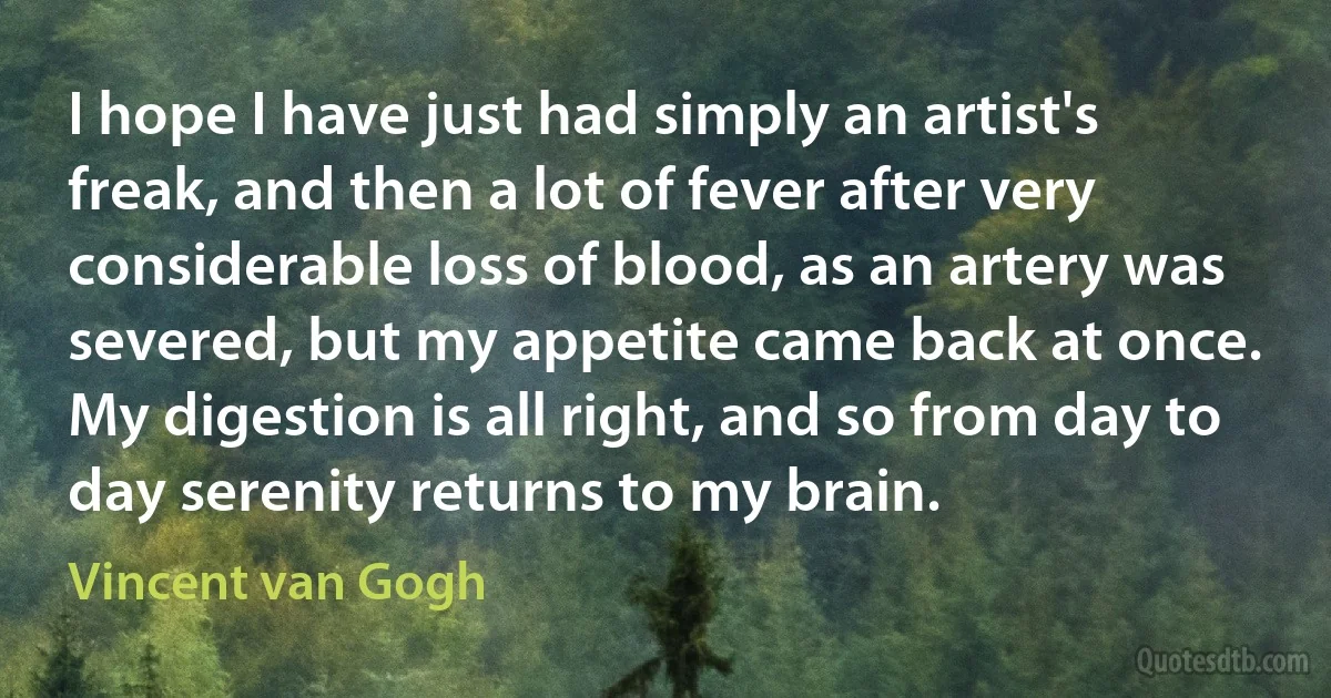 I hope I have just had simply an artist's freak, and then a lot of fever after very considerable loss of blood, as an artery was severed, but my appetite came back at once. My digestion is all right, and so from day to day serenity returns to my brain. (Vincent van Gogh)