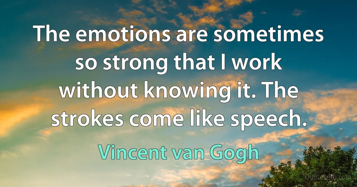 The emotions are sometimes so strong that I work without knowing it. The strokes come like speech. (Vincent van Gogh)