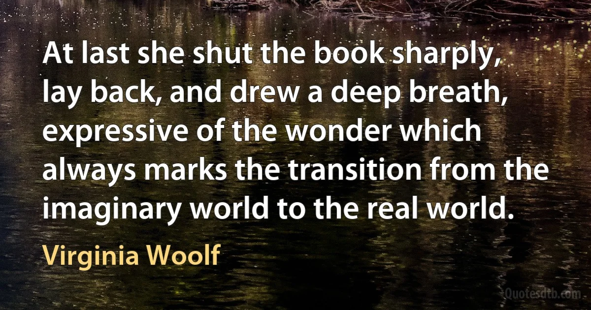 At last she shut the book sharply, lay back, and drew a deep breath, expressive of the wonder which always marks the transition from the imaginary world to the real world. (Virginia Woolf)