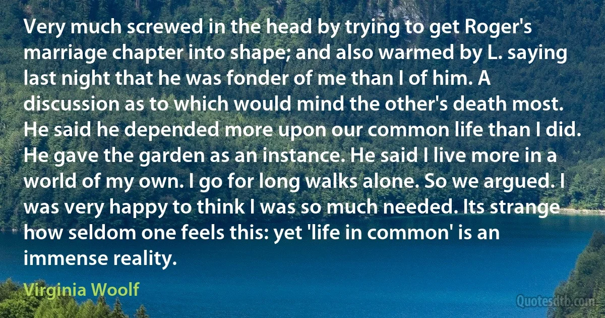 Very much screwed in the head by trying to get Roger's marriage chapter into shape; and also warmed by L. saying last night that he was fonder of me than I of him. A discussion as to which would mind the other's death most. He said he depended more upon our common life than I did. He gave the garden as an instance. He said I live more in a world of my own. I go for long walks alone. So we argued. I was very happy to think I was so much needed. Its strange how seldom one feels this: yet 'life in common' is an immense reality. (Virginia Woolf)