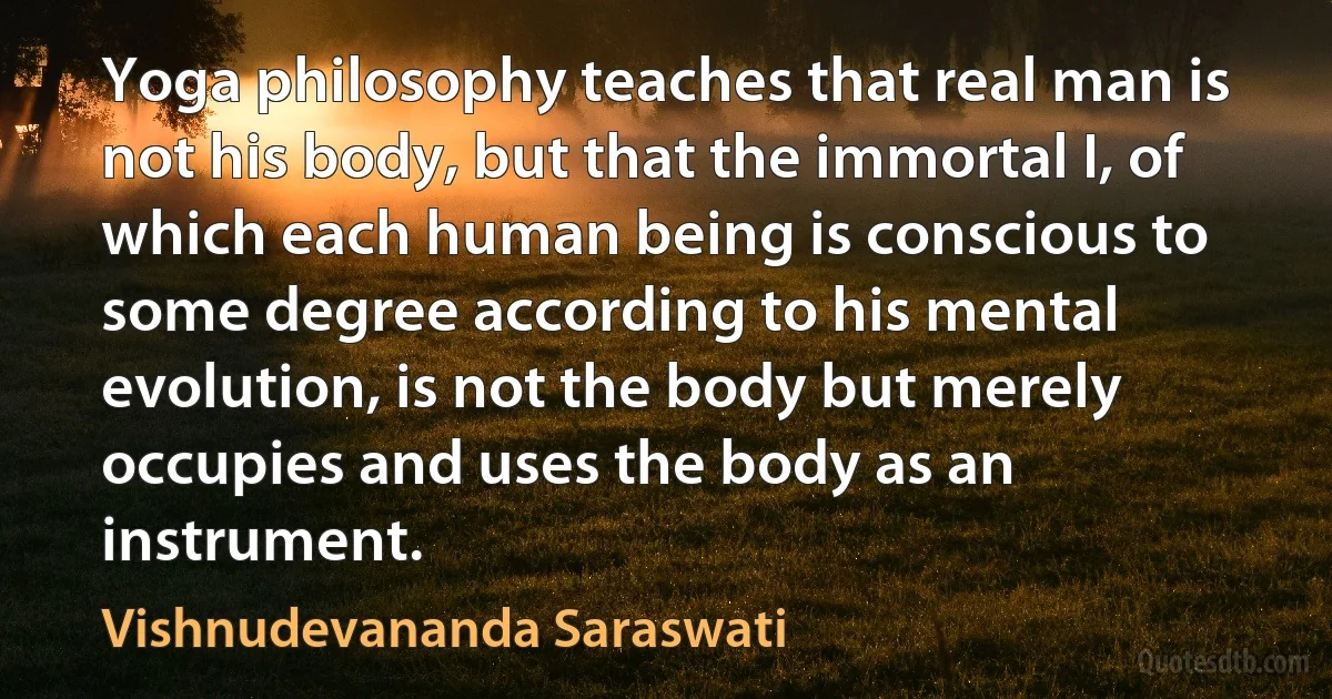 Yoga philosophy teaches that real man is not his body, but that the immortal I, of which each human being is conscious to some degree according to his mental evolution, is not the body but merely occupies and uses the body as an instrument. (Vishnudevananda Saraswati)