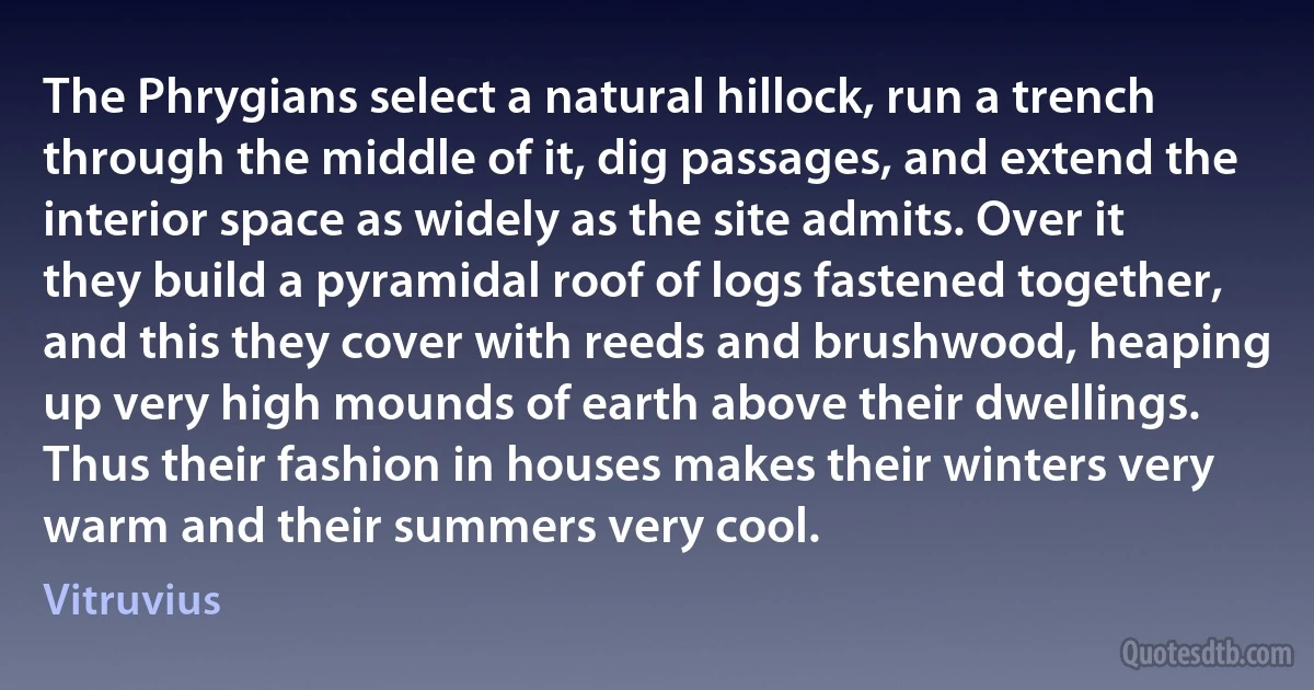 The Phrygians select a natural hillock, run a trench through the middle of it, dig passages, and extend the interior space as widely as the site admits. Over it they build a pyramidal roof of logs fastened together, and this they cover with reeds and brushwood, heaping up very high mounds of earth above their dwellings. Thus their fashion in houses makes their winters very warm and their summers very cool. (Vitruvius)