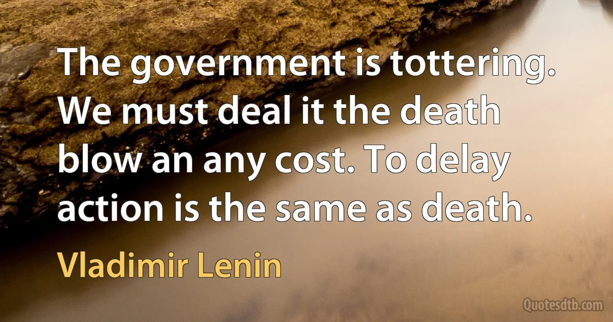 The government is tottering. We must deal it the death blow an any cost. To delay action is the same as death. (Vladimir Lenin)