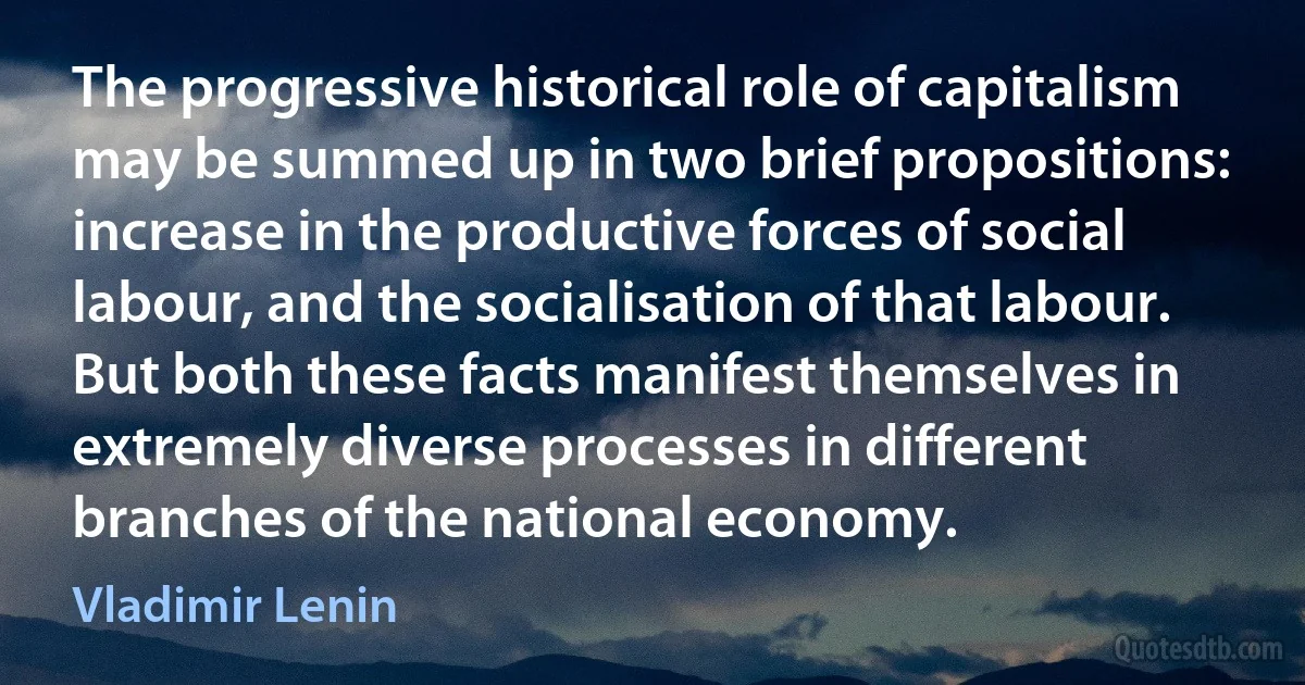 The progressive historical role of capitalism may be summed up in two brief propositions: increase in the productive forces of social labour, and the socialisation of that labour. But both these facts manifest themselves in extremely diverse processes in different branches of the national economy. (Vladimir Lenin)