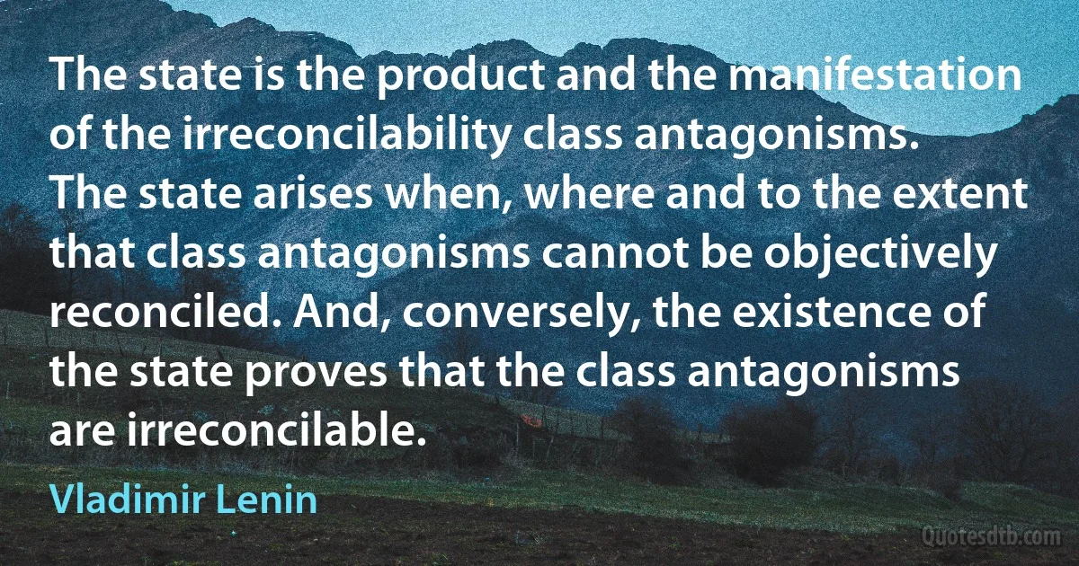 The state is the product and the manifestation of the irreconcilability class antagonisms. The state arises when, where and to the extent that class antagonisms cannot be objectively reconciled. And, conversely, the existence of the state proves that the class antagonisms are irreconcilable. (Vladimir Lenin)