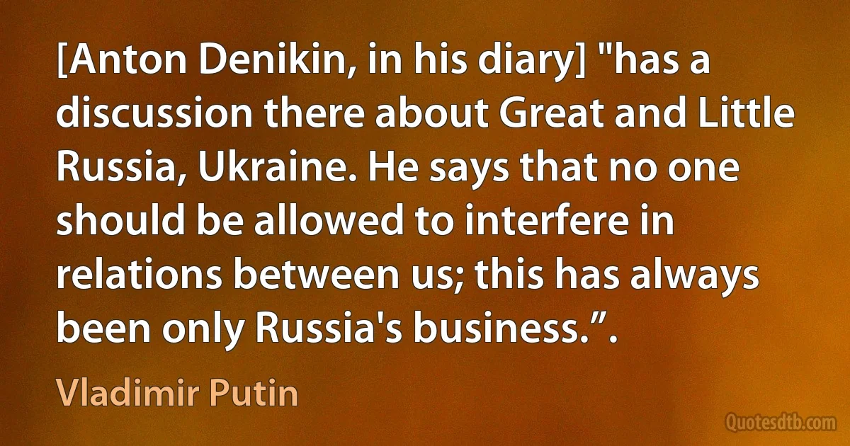 [Anton Denikin, in his diary] "has a discussion there about Great and Little Russia, Ukraine. He says that no one should be allowed to interfere in relations between us; this has always been only Russia's business.”. (Vladimir Putin)