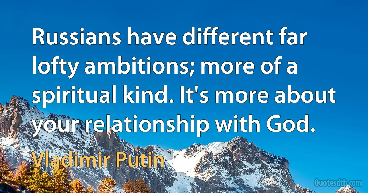 Russians have different far lofty ambitions; more of a spiritual kind. It's more about your relationship with God. (Vladimir Putin)