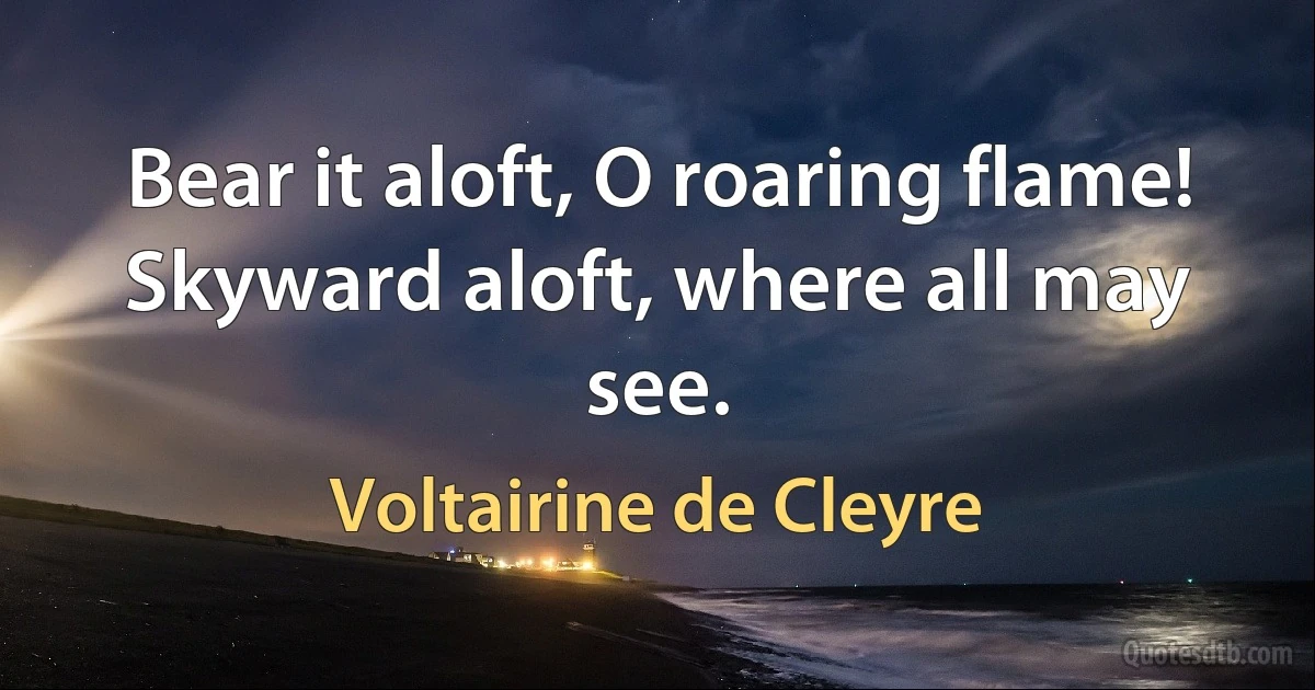 Bear it aloft, O roaring flame!
Skyward aloft, where all may see. (Voltairine de Cleyre)