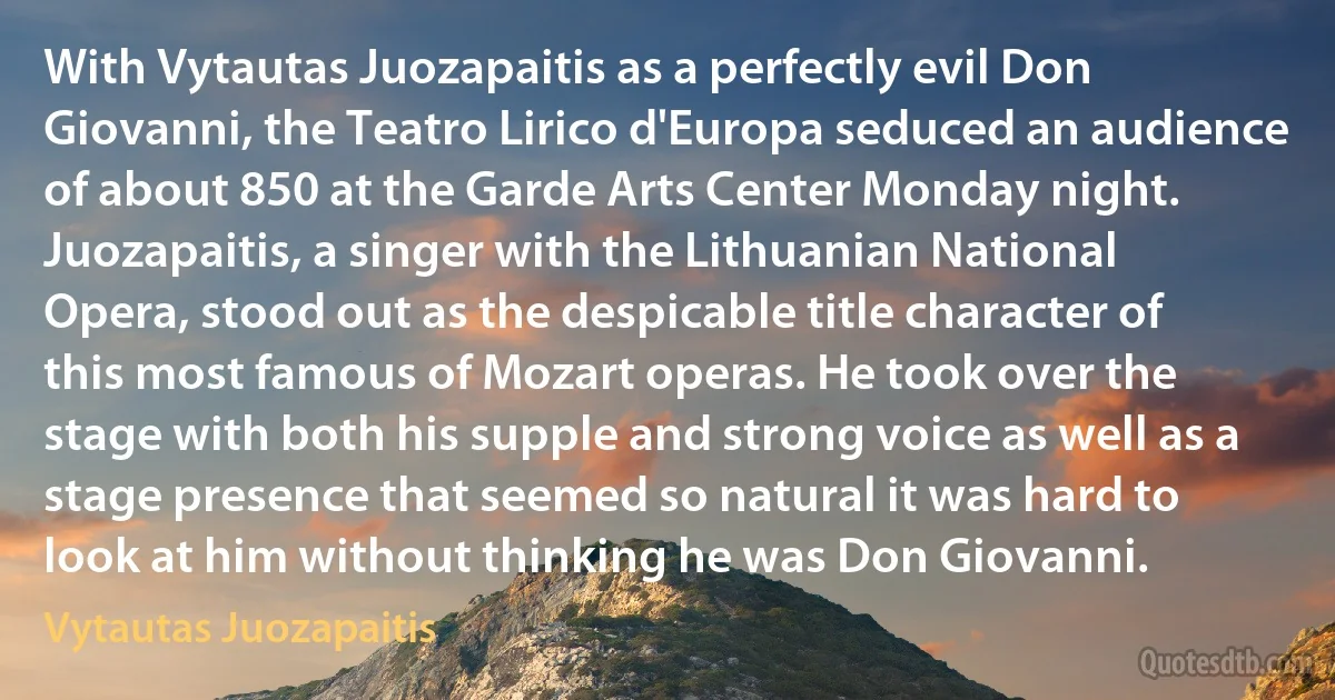 With Vytautas Juozapaitis as a perfectly evil Don Giovanni, the Teatro Lirico d'Europa seduced an audience of about 850 at the Garde Arts Center Monday night. Juozapaitis, a singer with the Lithuanian National Opera, stood out as the despicable title character of this most famous of Mozart operas. He took over the stage with both his supple and strong voice as well as a stage presence that seemed so natural it was hard to look at him without thinking he was Don Giovanni. (Vytautas Juozapaitis)