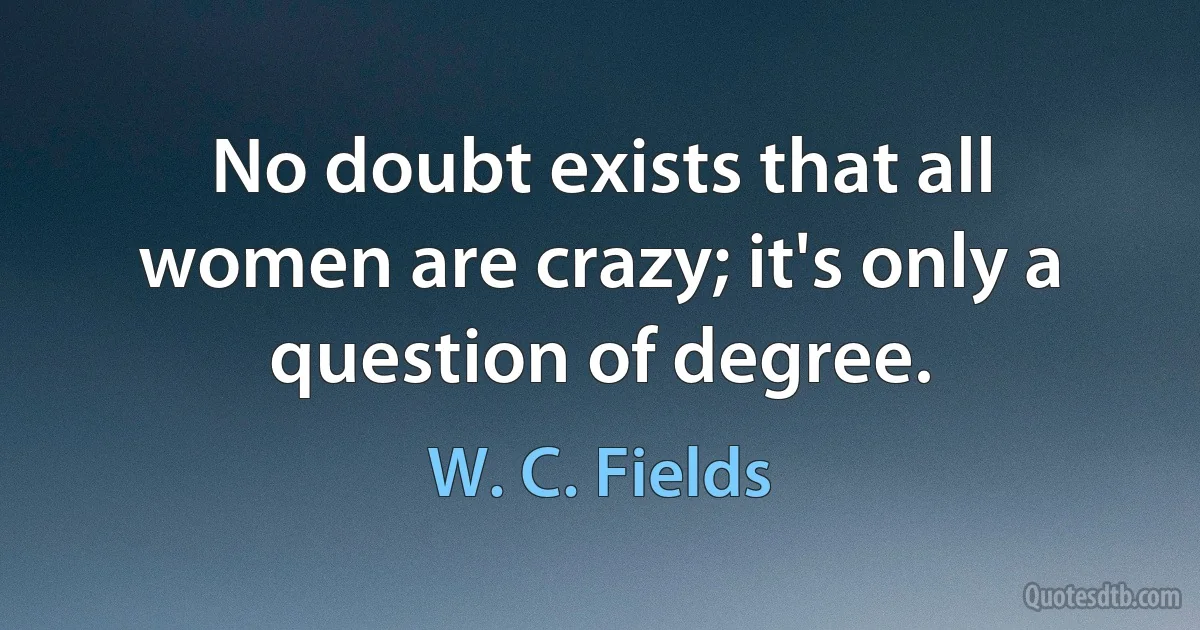 No doubt exists that all women are crazy; it's only a question of degree. (W. C. Fields)