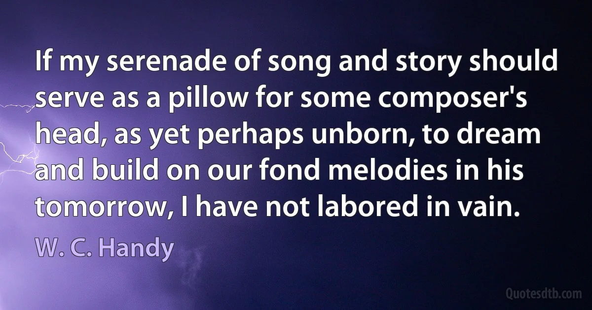 If my serenade of song and story should serve as a pillow for some composer's head, as yet perhaps unborn, to dream and build on our fond melodies in his tomorrow, I have not labored in vain. (W. C. Handy)