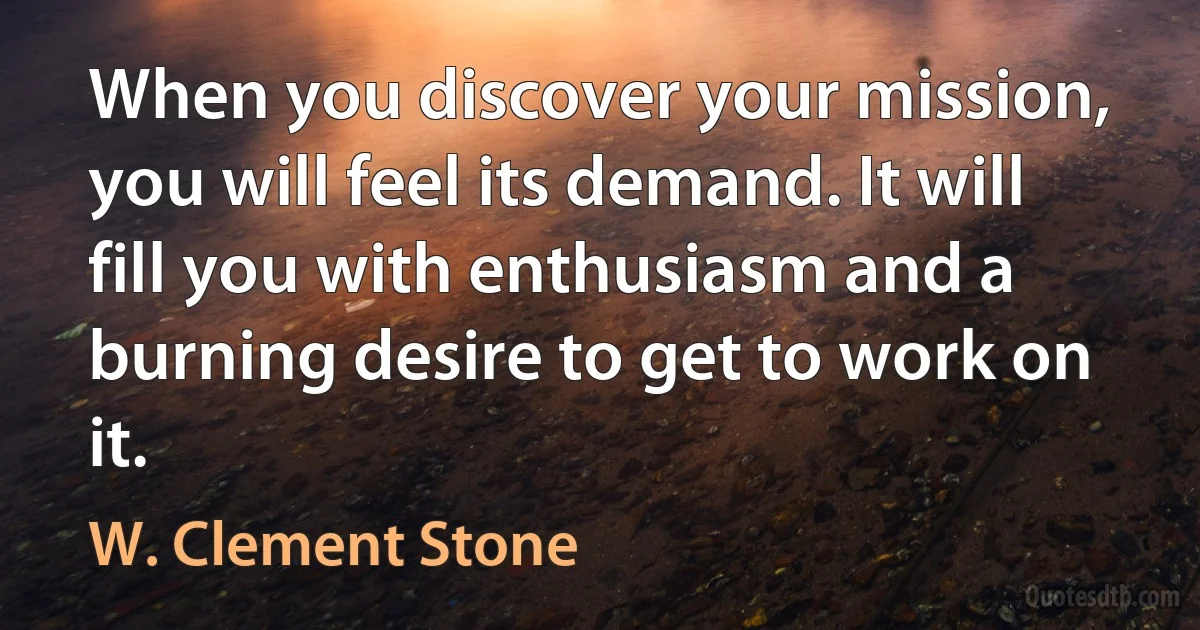 When you discover your mission, you will feel its demand. It will fill you with enthusiasm and a burning desire to get to work on it. (W. Clement Stone)