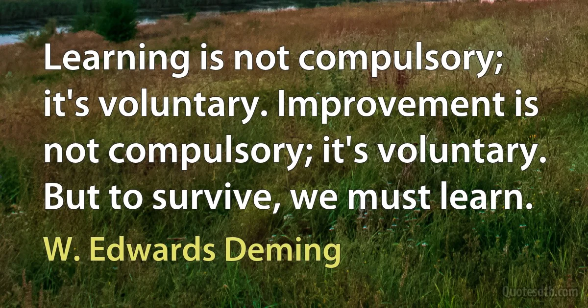 Learning is not compulsory; it's voluntary. Improvement is not compulsory; it's voluntary. But to survive, we must learn. (W. Edwards Deming)