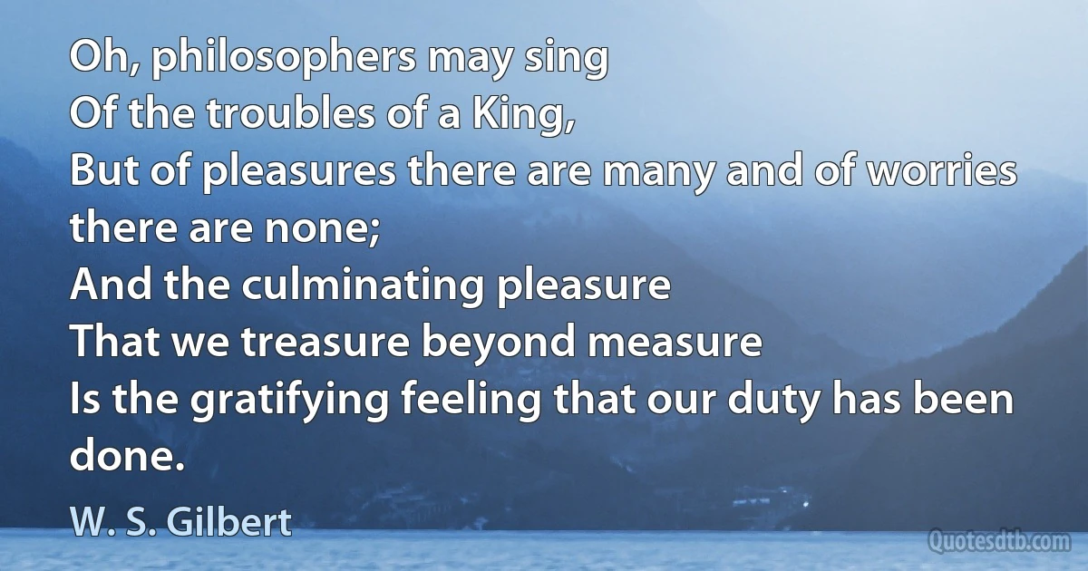 Oh, philosophers may sing
Of the troubles of a King,
But of pleasures there are many and of worries there are none;
And the culminating pleasure
That we treasure beyond measure
Is the gratifying feeling that our duty has been done. (W. S. Gilbert)