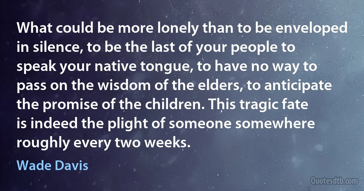 What could be more lonely than to be enveloped in silence, to be the last of your people to speak your native tongue, to have no way to pass on the wisdom of the elders, to anticipate the promise of the children. This tragic fate is indeed the plight of someone somewhere roughly every two weeks. (Wade Davis)