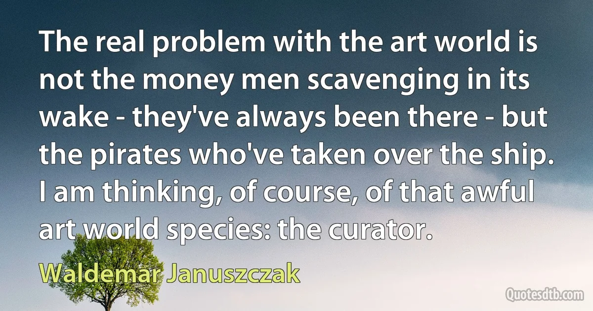 The real problem with the art world is not the money men scavenging in its wake - they've always been there - but the pirates who've taken over the ship. I am thinking, of course, of that awful art world species: the curator. (Waldemar Januszczak)