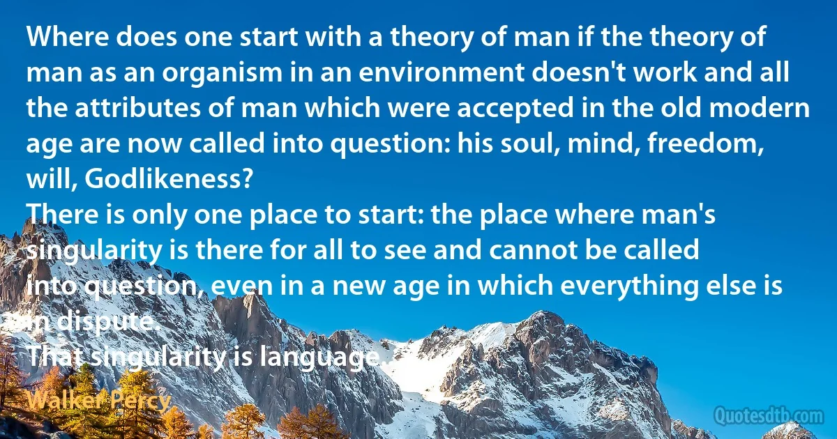 Where does one start with a theory of man if the theory of man as an organism in an environment doesn't work and all the attributes of man which were accepted in the old modern age are now called into question: his soul, mind, freedom, will, Godlikeness?
There is only one place to start: the place where man's singularity is there for all to see and cannot be called into question, even in a new age in which everything else is in dispute.
That singularity is language... (Walker Percy)