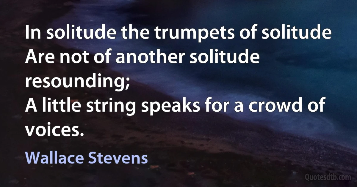 In solitude the trumpets of solitude
Are not of another solitude resounding;
A little string speaks for a crowd of voices. (Wallace Stevens)