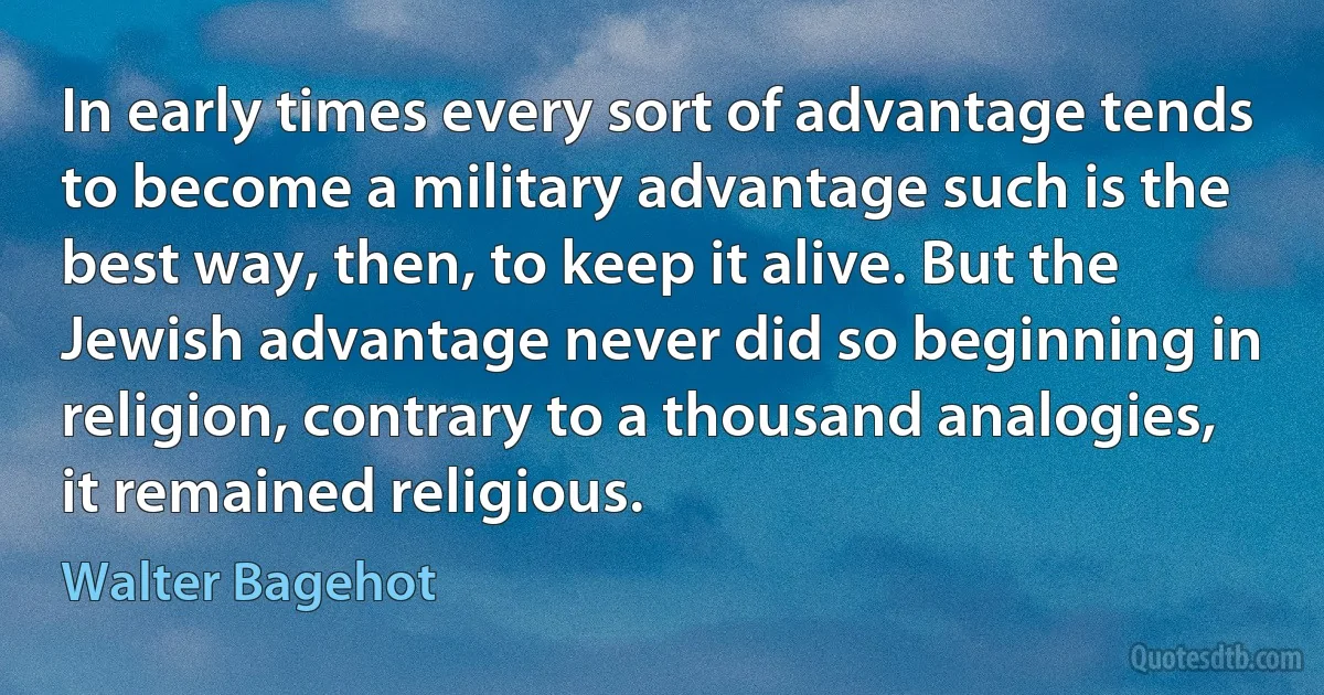 In early times every sort of advantage tends to become a military advantage such is the best way, then, to keep it alive. But the Jewish advantage never did so beginning in religion, contrary to a thousand analogies, it remained religious. (Walter Bagehot)