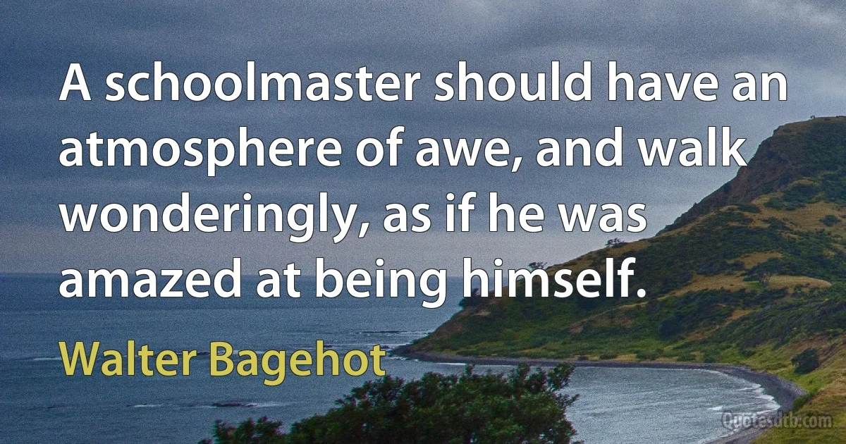 A schoolmaster should have an atmosphere of awe, and walk wonderingly, as if he was amazed at being himself. (Walter Bagehot)