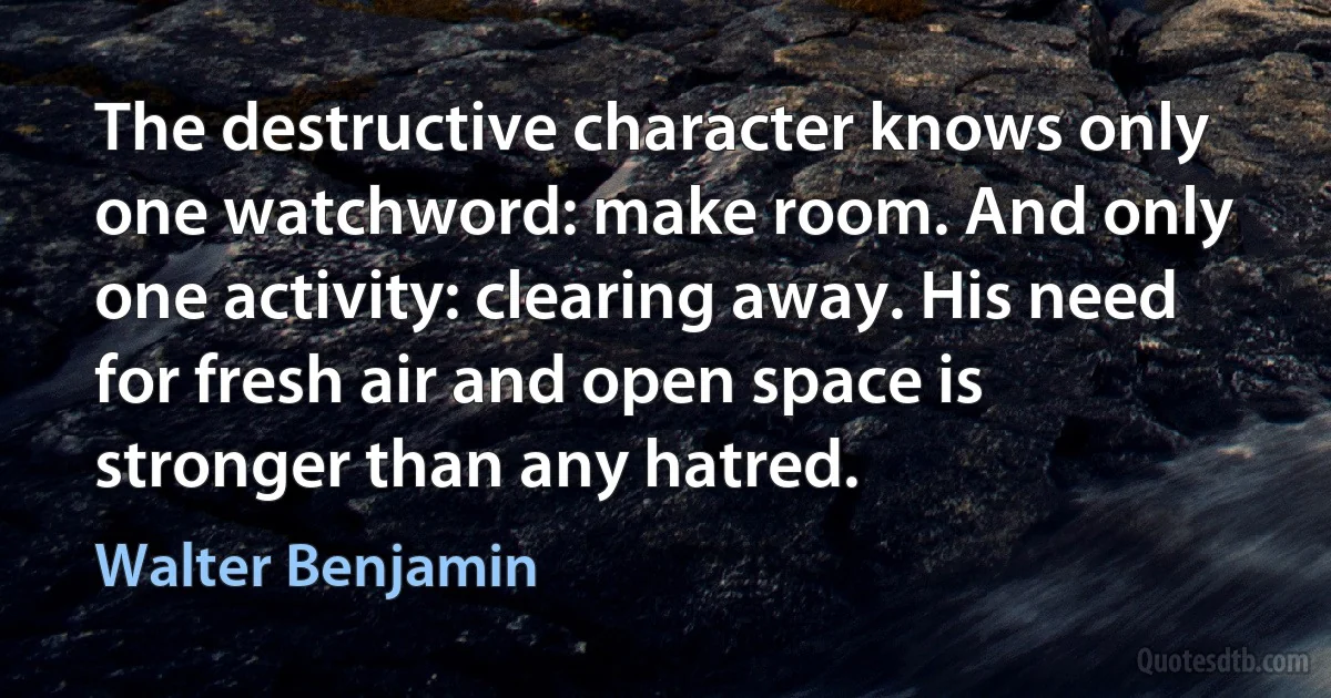 The destructive character knows only one watchword: make room. And only one activity: clearing away. His need for fresh air and open space is stronger than any hatred. (Walter Benjamin)