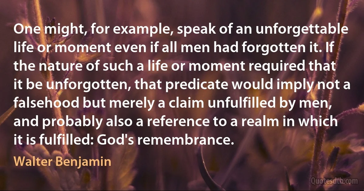 One might, for example, speak of an unforgettable life or moment even if all men had forgotten it. If the nature of such a life or moment required that it be unforgotten, that predicate would imply not a falsehood but merely a claim unfulfilled by men, and probably also a reference to a realm in which it is fulfilled: God's remembrance. (Walter Benjamin)