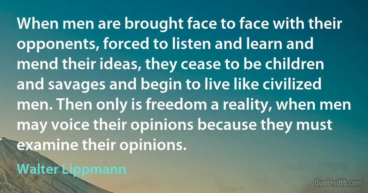 When men are brought face to face with their opponents, forced to listen and learn and mend their ideas, they cease to be children and savages and begin to live like civilized men. Then only is freedom a reality, when men may voice their opinions because they must examine their opinions. (Walter Lippmann)