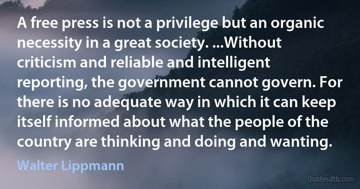 A free press is not a privilege but an organic necessity in a great society. ...Without criticism and reliable and intelligent reporting, the government cannot govern. For there is no adequate way in which it can keep itself informed about what the people of the country are thinking and doing and wanting. (Walter Lippmann)