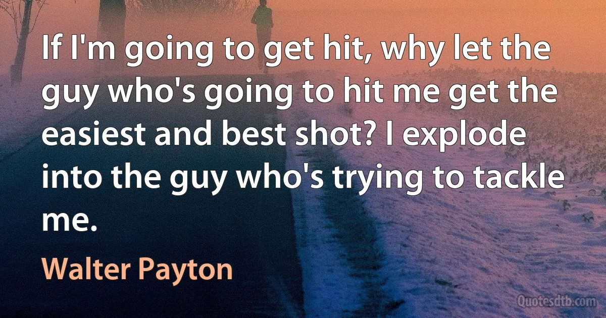 If I'm going to get hit, why let the guy who's going to hit me get the easiest and best shot? I explode into the guy who's trying to tackle me. (Walter Payton)