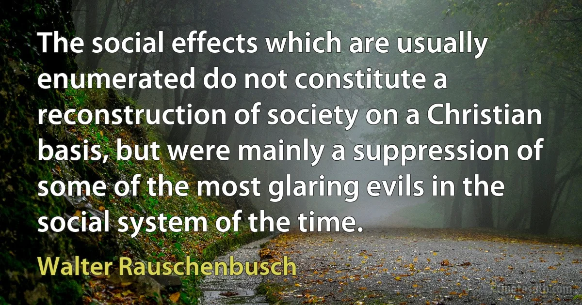 The social effects which are usually enumerated do not constitute a reconstruction of society on a Christian basis, but were mainly a suppression of some of the most glaring evils in the social system of the time. (Walter Rauschenbusch)